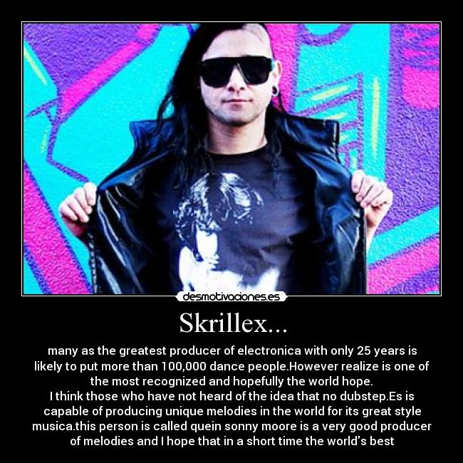 Skrillex... - many as the greatest producer of electronica with only 25 years is
likely to put more than 100,000 dance people.However realize is one of
the most recognized and hopefully the world hope.
I think those who have not heard of the idea that no dubstep.Es is
capable of producing unique melodies in the world for its great style
musica.this person is called quein sonny moore is a very good producer
of melodies and I hope that in a short time the worlds best