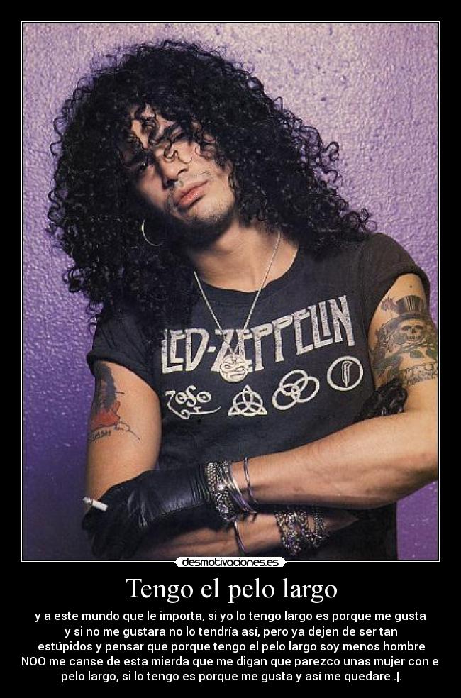 Tengo el pelo largo - y a este mundo que le importa, si yo lo tengo largo es porque me gusta
y si no me gustara no lo tendría así, pero ya dejen de ser tan
estúpidos y pensar que porque tengo el pelo largo soy menos hombre
NOO me canse de esta mierda que me digan que parezco unas mujer con el
pelo largo, si lo tengo es porque me gusta y así me quedare .|.
