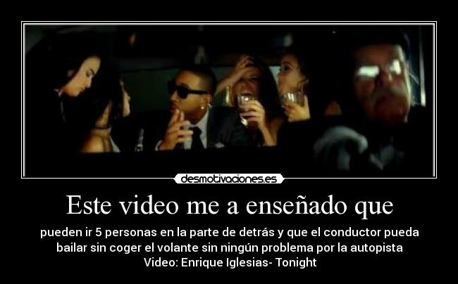 Este video me a enseñado que - pueden ir 5 personas en la parte de detrás y que el conductor pueda
bailar sin coger el volante sin ningún problema por la autopista
Video: Enrique Iglesias- Tonight