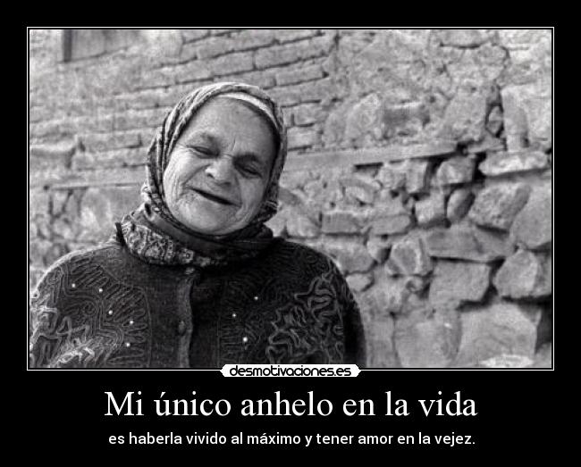 Mi único anhelo en la vida - es haberla vivido al máximo y tener amor en la vejez.