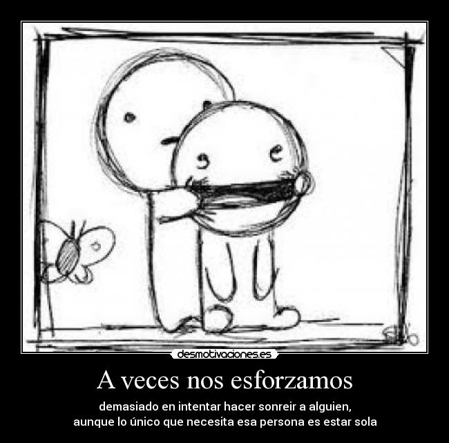 A veces nos esforzamos - demasiado en intentar hacer sonreir a alguien,
aunque lo único que necesita esa persona es estar sola