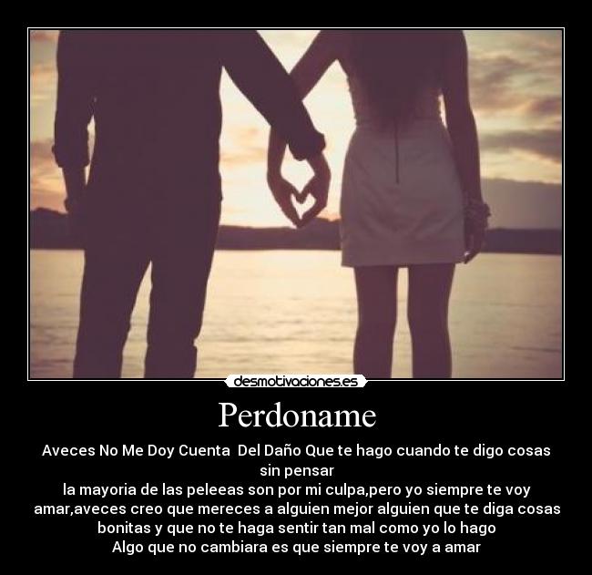 Perdoname - Aveces No Me Doy Cuenta Del Daño Que te hago cuando te digo cosas
sin pensar
la mayoria de las peleeas son por mi culpa,pero yo siempre te voy
amar,aveces creo que mereces a alguien mejor alguien que te diga cosas
bonitas y que no te haga sentir tan mal como yo lo hago
Algo que no cambiara es que siempre te voy a amar♥