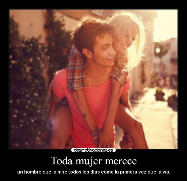 Toda mujer merece - un hombre que la mire todos los días como la primera vez que la vio.