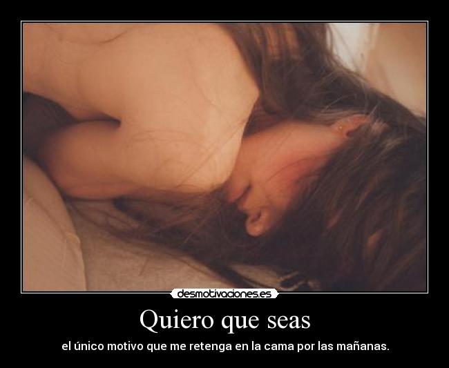 Quiero que seas - el único motivo que me retenga en la cama por las mañanas.