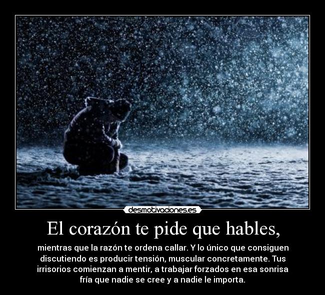 El corazón te pide que hables, - mientras que la razón te ordena callar. Y lo único que consiguen
discutiendo es producir tensión, muscular concretamente. Tus
irrisorios comienzan a mentir, a trabajar forzados en esa sonrisa
fría que nadie se cree y a nadie le importa.