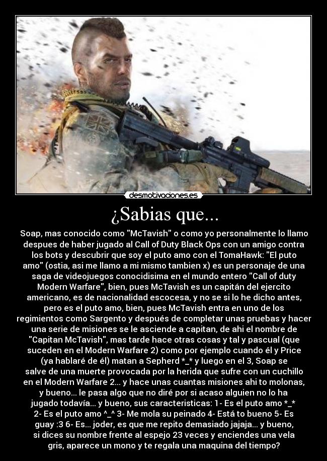 ¿Sabias que... - Soap, mas conocido como McTavish o como yo personalmente lo llamo
despues de haber jugado al Call of Duty Black Ops con un amigo contra
los bots y descubrir que soy el puto amo con el TomaHawk: El puto
amo (ostia, asi me llamo a mi mismo tambien x) es un personaje de una
saga de videojuegos conocidisima en el mundo entero Call of duty
Modern Warfare, bien, pues McTavish es un capitán del ejercito
americano, es de nacionalidad escocesa, y no se si lo he dicho antes,
pero es el puto amo, bien, pues McTavish entra en uno de los
regimientos como Sargento y después de completar unas pruebas y hacer
una serie de misiones se le asciende a capitan, de ahi el nombre de
Capitan McTavish, mas tarde hace otras cosas y tal y pascual (que
suceden en el Modern Warfare 2) como por ejemplo cuando él y Price
(ya hablaré de él) matan a Sepherd *_* y luego en el 3, Soap se
salve de una muerte provocada por la herida que sufre con un cuchillo
en el Modern Warfare 2... y hace unas cuantas misiones ahi to molonas,
y bueno... le pasa algo que no diré por si acaso alguien no lo ha
jugado todavía... y bueno, sus caracteristicas: 1- Es el puto amo *_*
2- Es el puto amo ^_^ 3- Me mola su peinado 4- Está to bueno 5- Es
guay :3 6- Es... joder, es que me repito demasiado jajaja... y bueno,
si dices su nombre frente al espejo 23 veces y enciendes una vela
gris, aparece un mono y te regala una maquina del tiempo?