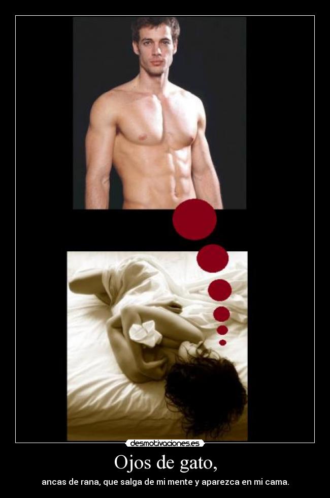 Ojos de gato, - ancas de rana, que salga de mi mente y aparezca en mi cama.