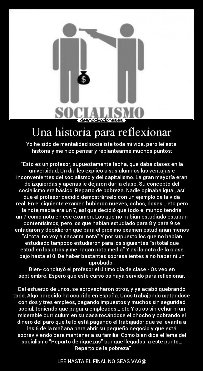 Una historia para reflexionar - Yo he sido de mentalidad socialista toda mi vida, pero leí esta
historia y me hizo pensar y replantearme muchos puntos:
Esto es un profesor, supuestamente facha, que daba clases en la
universidad. Un día les explicó a sus alumnos las ventajas e
inconvenientes del socialismo y del capitalismo. La gran mayoría eran
de izquierdas y apenas le dejaron dar la clase. Su concepto del
socialismo era básico: Reparto de pobreza. Nadie opinaba igual, así
que el profesor decidió demostrárselo con un ejemplo de la vida
real. En el siguiente examen hubieron nueves, ochos, doses... etc pero
la nota media era un 7, así que decidió que todo el mundo tendría
un 7 como nota en ese examen. Los que no habian estudiado estaban
contentisimos, pero los que habian estudiado para 8 y para 9 se
enfadaron y decidieron que para el proximo examen estudiarian menos
si total no voy a sacar mi nota Y por supuesto los que no habían
estudiado tampoco estudiaron para los siguientes si total que
estudien los otros y me hagan nota media Y asi la nota de la clase
bajo hasta el 0. De haber bastantes sobresalientes a no haber ni un
aprobado.
Bien- concluyó el profesor el último día de clase - Os veo en
septiembre. Espero que este curso os haya servido para reflexionar.
Del esfuerzo de unos, se aprovecharon otros, y ya acabó quebrando
todo. Algo parecido ha ocurrido en España. Unos trabajando matándose
con dos y tres empleos, pagando impuestos y muchos sin seguridad
social, teniendo que pagar a empleados... etc Y otros sin echar ni un
miserable curriculum en su casa tocándose el chocho y cobrando el
dinero del paro que te lo está pagando el trabajador que se levanta a
las 6 de la mañana para abrir su pequeño negocio y que está
sobreviviendo para mantener a su familia. Como bien dice el lema del
socialismo Reparto de riquezas aunque llegados a este punto...
Reparto de la pobreza
LEE HASTA EL FINAL NO SEAS VAG@