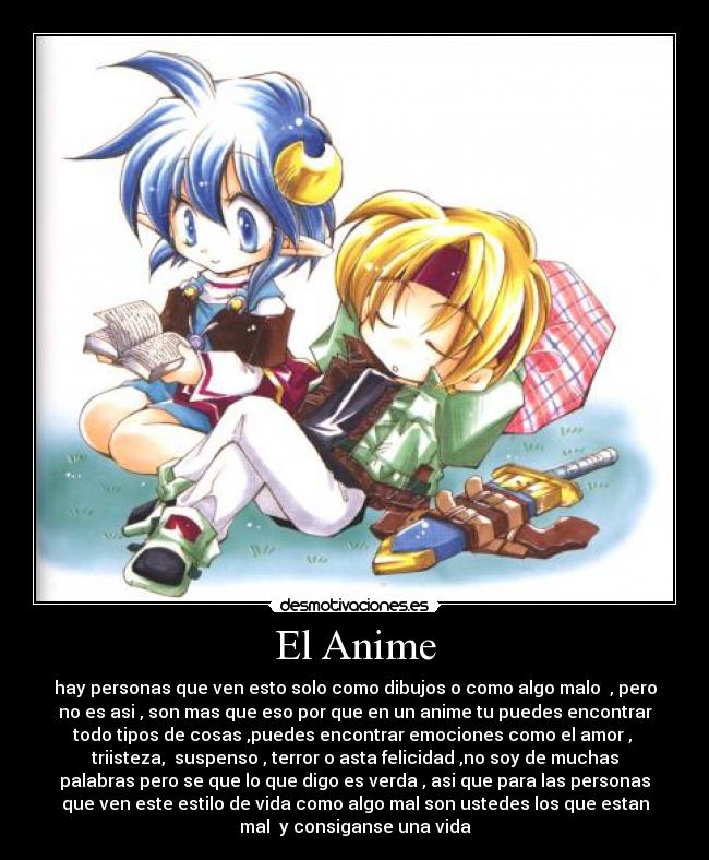 El Anime - hay personas que ven esto solo como dibujos o como algo malo  , pero
no es asi , son mas que eso por que en un anime tu puedes encontrar
todo tipos de cosas ,puedes encontrar emociones como el amor , 
triisteza,  suspenso , terror o asta felicidad ,no soy de muchas
palabras pero se que lo que digo es verda , asi que para las personas
que ven este estilo de vida como algo mal son ustedes los que estan
mal  y consiganse una vida