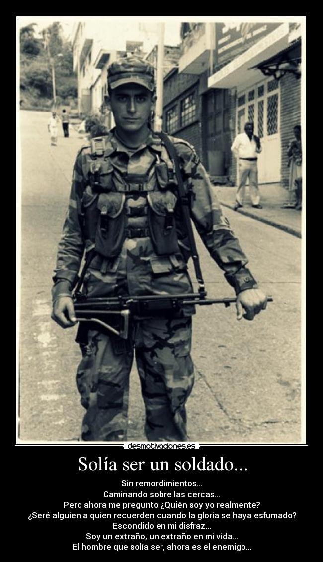 Solía ser un soldado... - Sin remordimientos...
Caminando sobre las cercas...
Pero ahora me pregunto ¿Quién soy yo realmente?
¿Seré alguien a quien recuerden cuando la gloria se haya esfumado?
Escondido en mi disfraz...
Soy un extraño, un extraño en mi vida...
El hombre que solía ser, ahora es el enemigo...