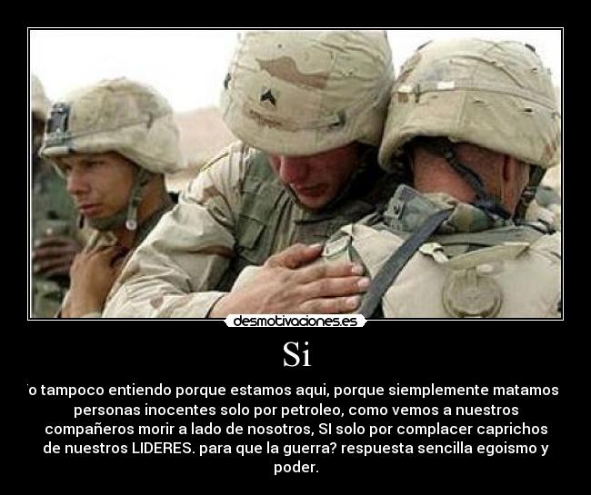 Si - Yo tampoco entiendo porque estamos aqui, porque siemplemente matamos a
personas inocentes solo por petroleo, como vemos a nuestros
compañeros morir a lado de nosotros, SI solo por complacer caprichos
de nuestros LIDERES. para que la guerra? respuesta sencilla egoismo y
poder.