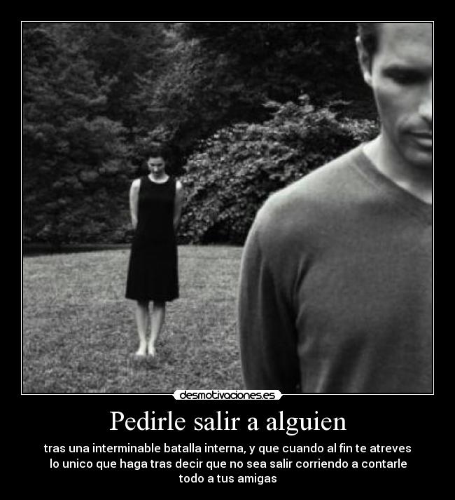 Pedirle salir a alguien - tras una interminable batalla interna, y que cuando al fin te atreves
lo unico que haga tras decir que no sea salir corriendo a contarle
todo a tus amigas