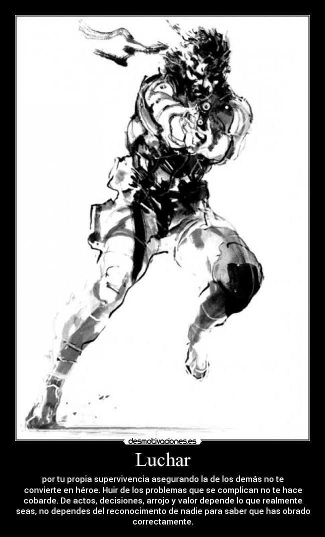 Luchar - por tu propia supervivencia asegurando la de los demás no te
convierte en héroe. Huir de los problemas que se complican no te hace
cobarde. De actos, decisiones, arrojo y valor depende lo que realmente
seas, no dependes del reconocimento de nadie para saber que has obrado
correctamente.