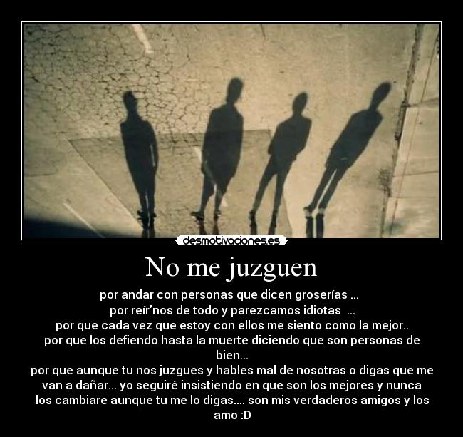No me juzguen - por andar con personas que dicen groserías ...
por reírnos de todo y parezcamos idiotas ...
por que cada vez que estoy con ellos me siento como la mejor..
por que los defiendo hasta la muerte diciendo que son personas de
bien...
por que aunque tu nos juzgues y hables mal de nosotras o digas que me
van a dañar... yo seguiré insistiendo en que son los mejores y nunca
los cambiare aunque tu me lo digas.... son mis verdaderos amigos y los
amo :D