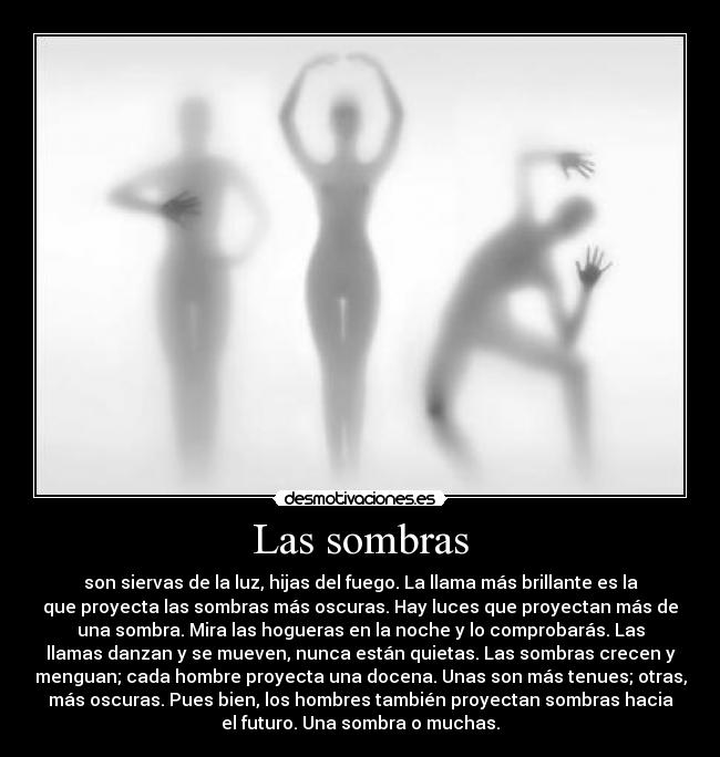 Las sombras - son siervas de la luz, hijas del fuego. La llama más brillante es la
que proyecta las sombras más oscuras. Hay luces que proyectan más de
una sombra. Mira las hogueras en la noche y lo comprobarás. Las
llamas danzan y se mueven, nunca están quietas. Las sombras crecen y
menguan; cada hombre proyecta una docena. Unas son más tenues; otras,
más oscuras. Pues bien, los hombres también proyectan sombras hacia
el futuro. Una sombra o muchas.