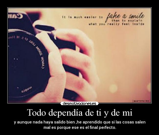 Todo dependía de ti y de mi - y aunque nada haya salido bien ,he aprendido que si las cosas salen
mal es porque ese es el final perfecto.