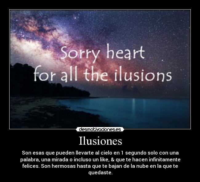 Ilusiones - Son esas que pueden llevarte al cielo en 1 segundo solo con una
palabra, una mirada o incluso un like, & que te hacen infinitamente
felices. Son hermosas hasta que te bajan de la nube en la que te
quedaste.