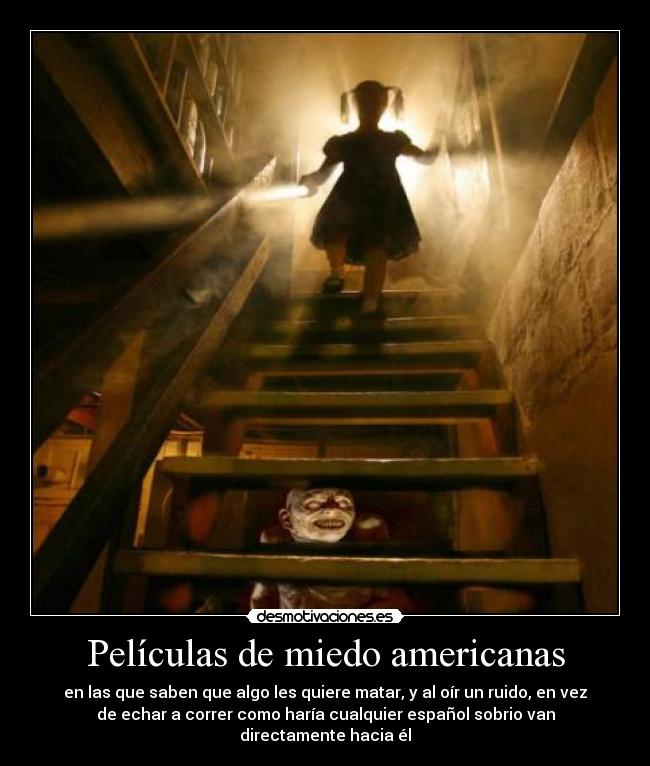 Películas de miedo americanas - en las que saben que algo les quiere matar, y al oír un ruido, en vez
de echar a correr como haría cualquier español sobrio van
directamente hacia él
