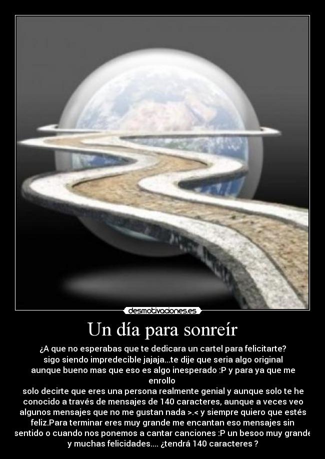 Un día para sonreír - ¿A que no esperabas que te dedicara un cartel para felicitarte?
sigo siendo impredecible jajaja...te dije que seria algo original
aunque bueno mas que eso es algo inesperado :P y para ya que me
enrollo
solo decirte que eres una persona realmente genial y aunque solo te he
conocido a través de mensajes de 140 caracteres, aunque a veces veo
algunos mensajes que no me gustan nada >.< y siempre quiero que estés
feliz.Para terminar eres muy grande me encantan eso mensajes sin
sentido o cuando nos ponemos a cantar canciones :P un besoo muy grande
y muchas felicidades.... ¿tendrá 140 caracteres ?