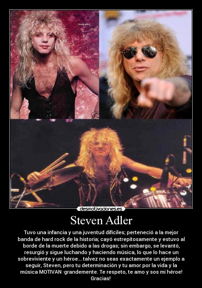 Steven Adler - Tuvo una infancia y una juventud difíciles; perteneció a la mejor
banda de hard rock de la historia; cayó estrepitosamente y estuvo al
borde de la muerte debido a las drogas; sin embargo, se levantó,
resurgió y sigue luchando y haciendo música, lo que lo hace un
sobreviviente y un héroe... talvez no seas exactamente un ejemplo a
seguir, Steven, pero tu determinación y tu amor por la vida y la
música MOTIVAN ·grandemente. Te respeto, te amo y sos mi héroe!
Gracias! 