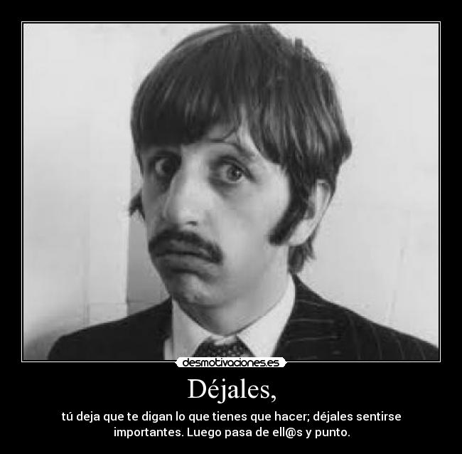 Déjales, - tú deja que te digan lo que tienes que hacer; déjales sentirse
importantes. Luego pasa de ell@s y punto.