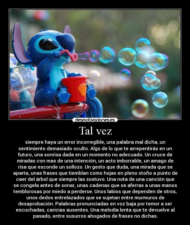 Tal vez - siempre haya un error incorregible, una palabra mal dicha, un
sentimiento demasiado oculto. Algo de lo que te arrepentirás en un
futuro, una sonrisa dada en un momento no adecuado. Un cruce de
miradas con mas de una intención, un acto imborrable, un amago de
risa que esconde un sollozo. Un gesto que duda, una mirada que se
aparta, unas frases que tiemblan como hojas en pleno otoño a punto de
caer del árbol que siempre las sostuvo. Una nota de una canción que
se congela antes de sonar, unas cadenas que se aferras a unas manos
temblorosas por miedo a perderse. Unos labios que dependen de otros,
unos dedos entrelazados que se sujetan entre murmuros de
desaprobación. Palabras pronunciadas en voz baja por temor a ser
escuchadas, caricias ausentes. Una melodía lenta que te devuelve al
pasado, entre susurros ahogados de frases no dichas.