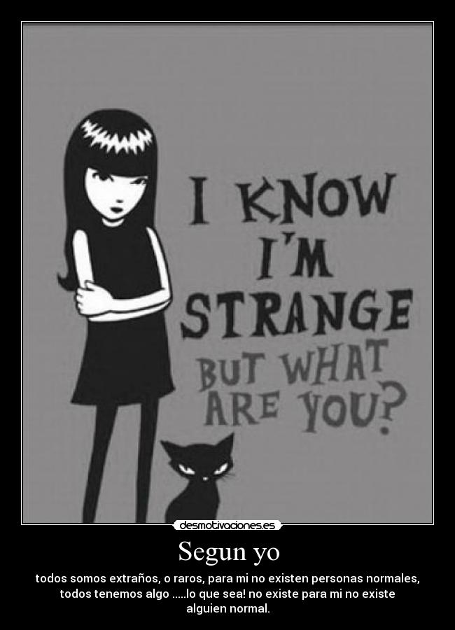 Segun yo - todos somos extraños, o raros, para mi no existen personas normales,
todos tenemos algo .....lo que sea! no existe para mi no existe
alguien normal.