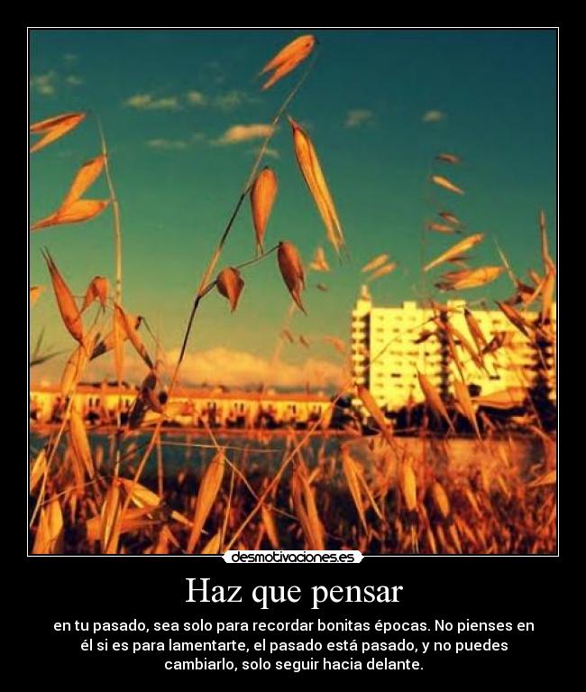 Haz que pensar - en tu pasado, sea solo para recordar bonitas épocas. No pienses en
él si es para lamentarte, el pasado está pasado, y no puedes
cambiarlo, solo seguir hacia delante.