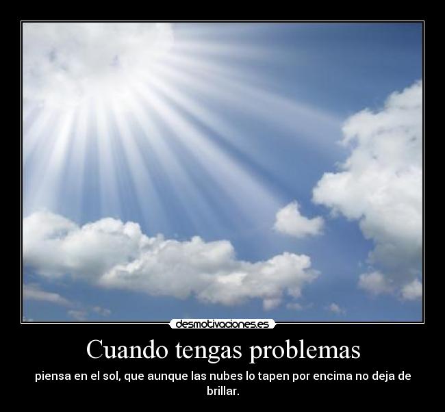 Cuando tengas problemas - piensa en el sol, que aunque las nubes lo tapen por encima no deja de brillar.