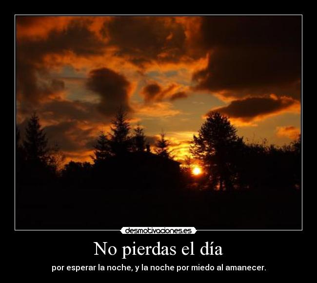 No pierdas el día - por esperar la noche, y la noche por miedo al amanecer.
