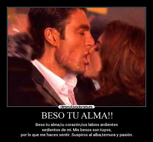 BESO TU ALMA!! - Beso tu alma,tu corazón,tus labios ardientes
sedientos de mí. Mis besos son tuyos,
por lo que me haces sentir .Suspiros al alba,ternura y pasión.