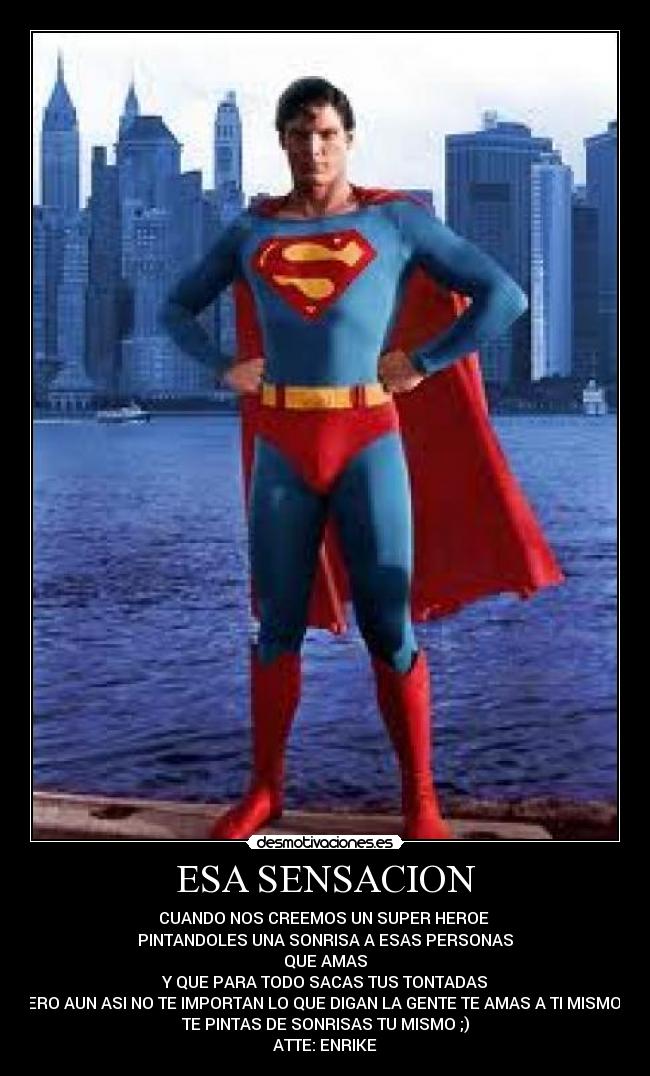 ESA SENSACION - CUANDO NOS CREEMOS UN SUPER HEROE
PINTANDOLES UNA SONRISA A ESAS PERSONAS
QUE AMAS
Y QUE PARA TODO SACAS TUS TONTADAS
PERO AUN ASI NO TE IMPORTAN LO QUE DIGAN LA GENTE TE AMAS A TI MISMO Y
TE PINTAS DE SONRISAS TU MISMO ;)
ATTE: ENRIKE
