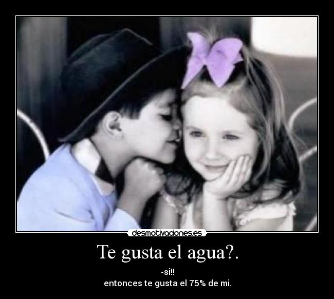 Te gusta el agua?. - -si!!
entonces te gusta el 75% de mi.