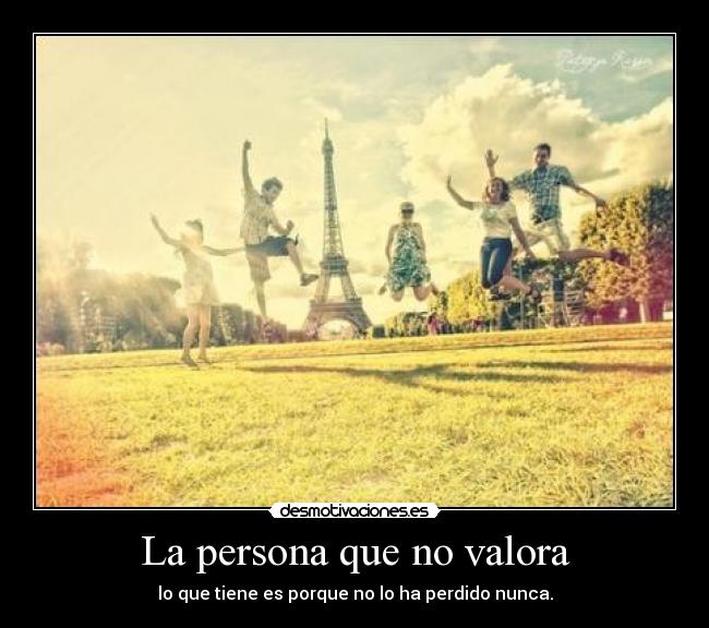 La persona que no valora - lo que tiene es porque no lo ha perdido nunca.