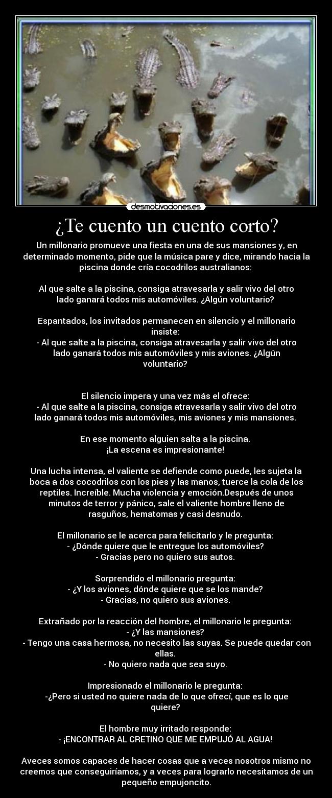 ¿Te cuento un cuento corto? - Un millonario promueve una fiesta en una de sus mansiones y, en
determinado momento, pide que la música pare y dice, mirando hacia la
piscina donde cría cocodrilos australianos: 

Al que salte a la piscina, consiga atravesarla y salir vivo del otro
lado ganará todos mis automóviles. ¿Algún voluntario? 

Espantados, los invitados permanecen en silencio y el millonario
insiste: 
- Al que salte a la piscina, consiga atravesarla y salir vivo del otro
lado ganará todos mis automóviles y mis aviones. ¿Algún
voluntario? 


El silencio impera y una vez más el ofrece: 
- Al que salte a la piscina, consiga atravesarla y salir vivo del otro
lado ganará todos mis automóviles, mis aviones y mis mansiones. 

En ese momento alguien salta a la piscina. 
¡La escena es impresionante! 

Una lucha intensa, el valiente se defiende como puede, les sujeta la
boca a dos cocodrilos con los pies y las manos, tuerce la cola de los
reptiles. Increíble. Mucha violencia y emoción.Después de unos
minutos de terror y pánico, sale el valiente hombre lleno de
rasguños, hematomas y casi desnudo. 

El millonario se le acerca para felicitarlo y le pregunta: 
- ¿Dónde quiere que le entregue los automóviles? 
- Gracias pero no quiero sus autos. 

Sorprendido el millonario pregunta: 
- ¿Y los aviones, dónde quiere que se los mande? 
- Gracias, no quiero sus aviones. 

Extrañado por la reacción del hombre, el millonario le pregunta: 
- ¿Y las mansiones? 
- Tengo una casa hermosa, no necesito las suyas. Se puede quedar con
ellas. 
- No quiero nada que sea suyo. 

Impresionado el millonario le pregunta: 
-¿Pero si usted no quiere nada de lo que ofrecí, que es lo que
quiere? 

El hombre muy irritado responde: 
- ¡ENCONTRAR AL CRETINO QUE ME EMPUJÓ AL AGUA! 

Aveces somos capaces de hacer cosas que a veces nosotros mismo no
creemos que conseguiríamos, y a veces para lograrlo necesitamos de un
pequeño empujoncito.