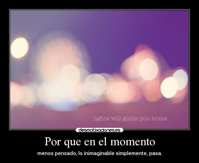 Por que en el momento - menos pensado, lo inimaginable simplemente, pasa.