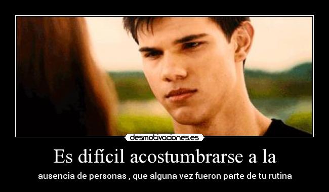 Es difícil acostumbrarse a la - ausencia de personas , que alguna vez fueron parte de tu rutina