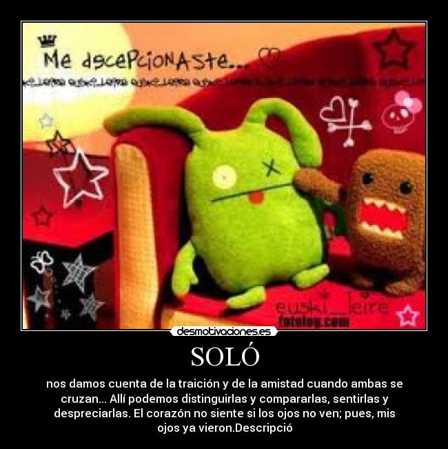 SOLÓ - nos damos cuenta de la traición y de la amistad cuando ambas se
cruzan... Allí podemos distinguirlas y compararlas, sentirlas y
despreciarlas. El corazón no siente si los ojos no ven; pues, mis
ojos ya vieron.Descripció