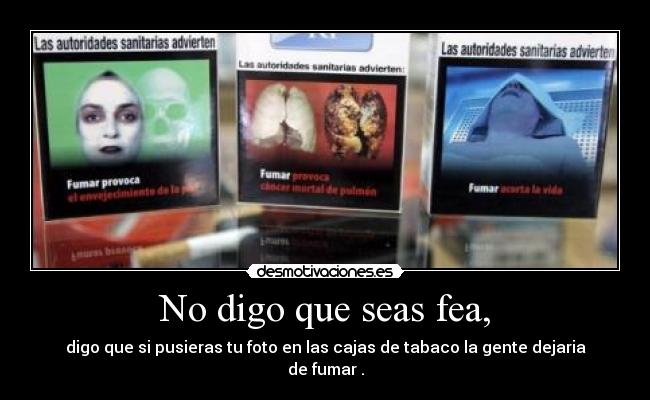 No digo que seas fea, - digo que si pusieras tu foto en las cajas de tabaco la gente dejaria de fumar .