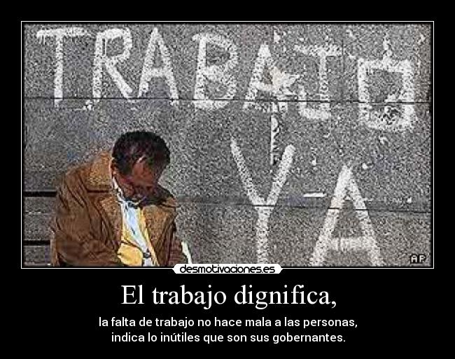 El trabajo dignifica, - la falta de trabajo no hace mala a las personas,
indica lo inútiles que son sus gobernantes.