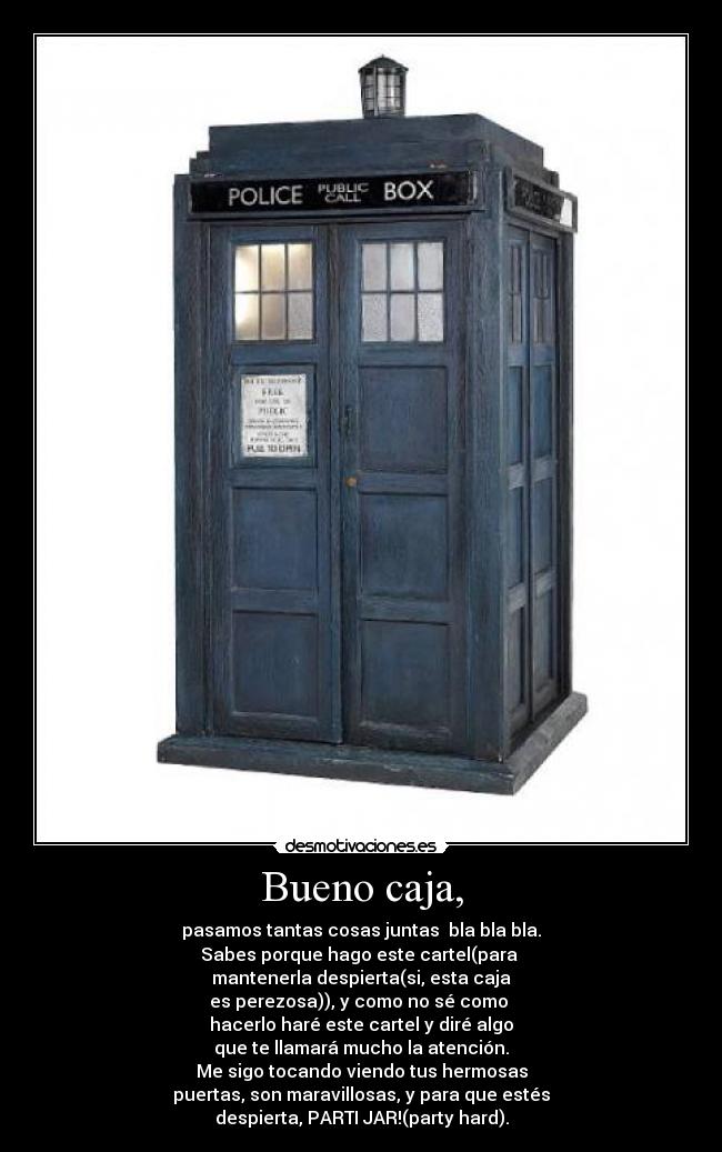 Bueno caja, - pasamos tantas cosas juntas bla bla bla.
Sabes porque hago este cartel(para
mantenerla despierta(si, esta caja
es perezosa)), y como no sé como
hacerlo haré este cartel y diré algo
que te llamará mucho la atención.
Me sigo tocando viendo tus hermosas
puertas, son maravillosas, y para que estés
despierta, PARTI JAR!(party hard).