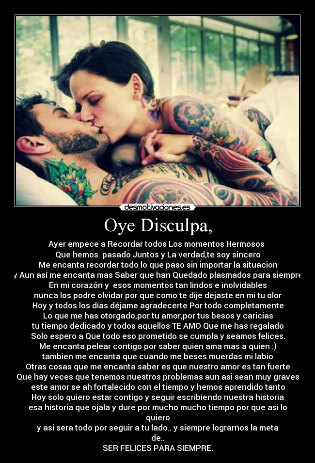 Oye Disculpa, - Ayer empece a Recordar todos Los momentos Hermosos 
Que hemos  pasado Juntos y La verdad,te soy sincero
Me encanta recordar todo lo que paso sin importar la situacion
y Aun así me encanta mas Saber que han Quedado plasmados para siempre
En mi corazón y  esos momentos tan lindos e inolvidables
nunca los podre olvidar por que como te dije dejaste en mi tu olor
Hoy y todos los días déjame agradecerte Por todo completamente
Lo que me has otorgado,por tu amor,por tus besos y caricias
tu tiempo dedicado y todos aquellos TE AMO Que me has regalado
Solo espero a Que todo eso prometido se cumpla y seamos felices.
Me encanta pelear contigo por saber quien ama mas a quien :)
tambien me encanta que cuando me beses muerdas mi labio
Otras cosas que me encanta saber es que nuestro amor es tan fuerte
Que hay veces que tenemos nuestros problemas aun asi sean muy graves
este amor se ah fortalecido con el tiempo y hemos aprendido tanto
Hoy solo quiero estar contigo y seguir escribiendo nuestra historia
esa historia que ojala y dure por mucho mucho tiempo por que asi lo quiero
y asi sera todo por seguir a tu lado.. y siempre lograrnos la meta de..
SER FELICES PARA SIEMPRE.