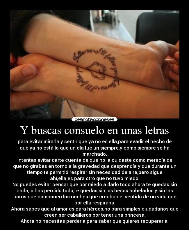 Y buscas consuelo en unas letras - para evitar mirarla y sentir que ya no es ella,para evadir el hecho de
que ya no está lo que un día fue un siempre,y como siempre se ha
marchado.
Intentas evitar darte cuenta de que no la cuidaste como merecía,de
que no girabas en torno a la gravedad que desprendía y que durante un
tiempo te permitió respirar sin necesidad de aire,pero sigue
ahí,ella es para otro que no tuvo miedo.
No puedes evitar pensar que por miedo a darlo todo ahora te quedas sin
nada,lo has perdido todo,te quedas sin los besos anhelados y sin las
horas que componen las noches que creaban el sentido de un vida que
por ella respiraba.
Ahora sabes que al amor es para héroes,no para simples ciudadanos que
creen ser caballeros por tener una princesa.
Ahora no necesitas perderla para saber que quieres recuperarla.