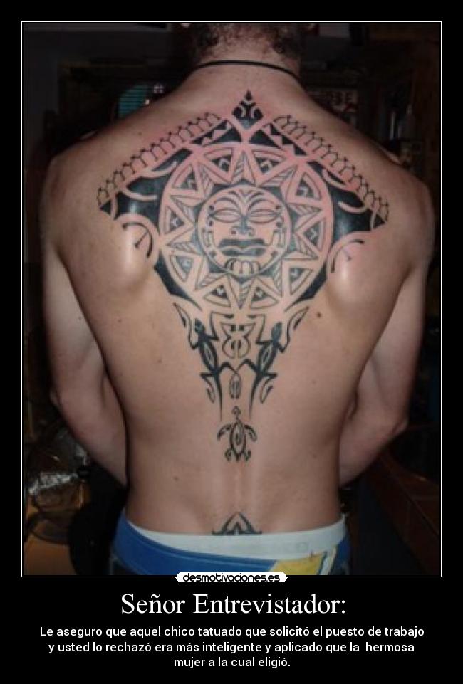 Señor Entrevistador: - Le aseguro que aquel chico tatuado que solicitó el puesto de trabajo
y usted lo rechazó era más inteligente y aplicado que la hermosa
mujer a la cual eligió.