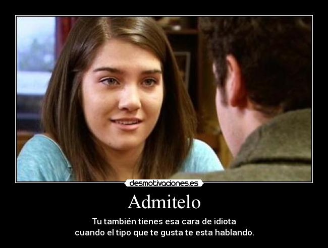 Admitelo - Tu también tienes esa cara de idiota
cuando el tipo que te gusta te esta hablando.
