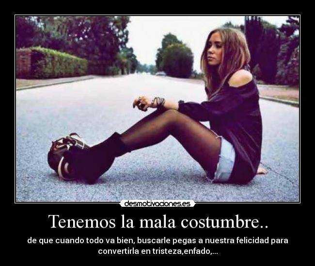 Tenemos la mala costumbre.. - de que cuando todo va bien, buscarle pegas a nuestra felicidad para
convertirla en tristeza,enfado,...