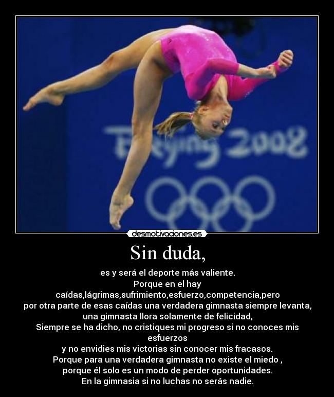 Sin duda, - es y será el deporte más valiente.
Porque en el hay caídas,lágrimas,sufrimiento,esfuerzo,competencia,pero
por otra parte de esas caídas una verdadera gimnasta siempre levanta,
una gimnasta llora solamente de felicidad,
Siempre se ha dicho, no cristiques mi progreso si no conoces mis esfuerzos
y no envidies mis victorias sin conocer mis fracasos.
Porque para una verdadera gimnasta no existe el miedo ,
porque él solo es un modo de perder oportunidades.
En la gimnasia si no luchas no serás nadie.
