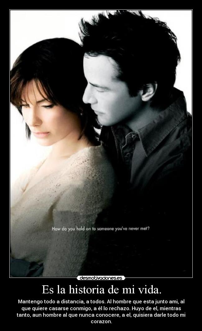 Es la historia de mi vida. - Mantengo todo a distancia, a todos. Al hombre que esta junto ami, al
que quiere casarse conmigo, a él lo rechazo. Huyo de el, mientras
tanto, aun hombre al que nunca conocere, a el, quisiera darle todo mi
corazon.