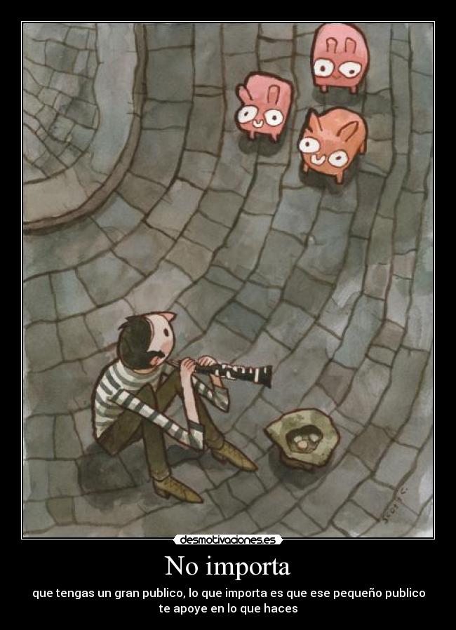 No importa - que tengas un gran publico, lo que importa es que ese pequeño publico
te apoye en lo que haces