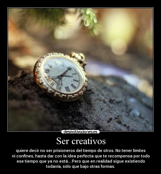 Ser creativos - quiere decir no ser prisioneros del tiempo de otros. No tener límites
ni confines, hasta dar con la idea perfecta que te recompensa por todo
ese tiempo que ya no está... Pero que en realidad sigue existiendo
todavía, sólo que bajo otras formas.